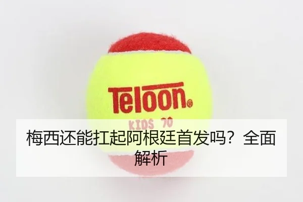 梅西还能扛起阿根廷首发吗？全面解析