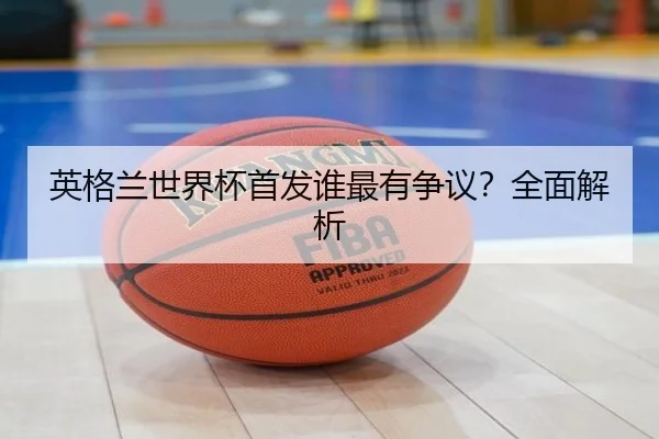 英格兰世界杯首发谁最有争议？全面解析